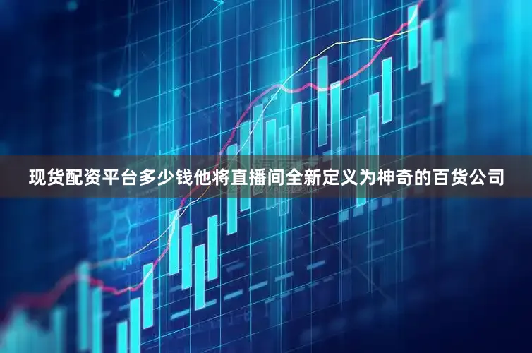 现货配资平台多少钱他将直播间全新定义为神奇的百货公司