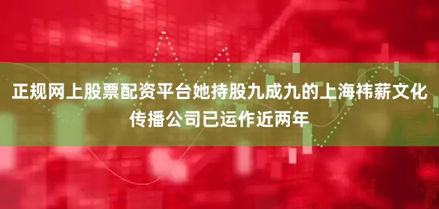 正规网上股票配资平台她持股九成九的上海祎薪文化传播公司已运作近两年