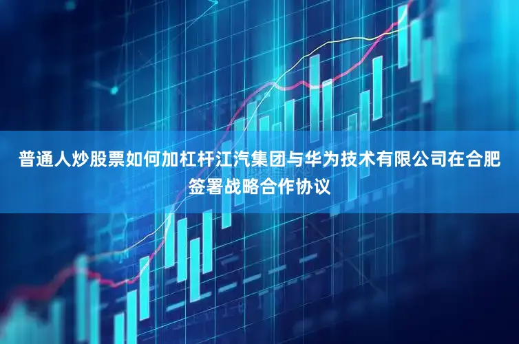 普通人炒股票如何加杠杆江汽集团与华为技术有限公司在合肥签署战略合作协议