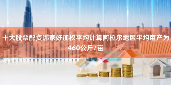 十大股票配资哪家好加权平均计算阿拉尔地区平均亩产为460公斤/亩