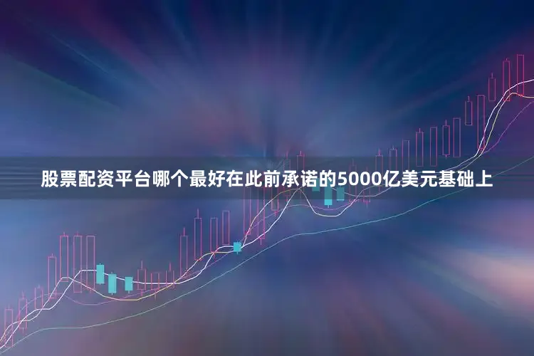 股票配资平台哪个最好在此前承诺的5000亿美元基础上