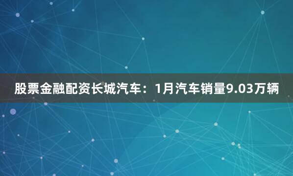 股票金融配资　　长城汽车：1月汽车销量9.03万辆