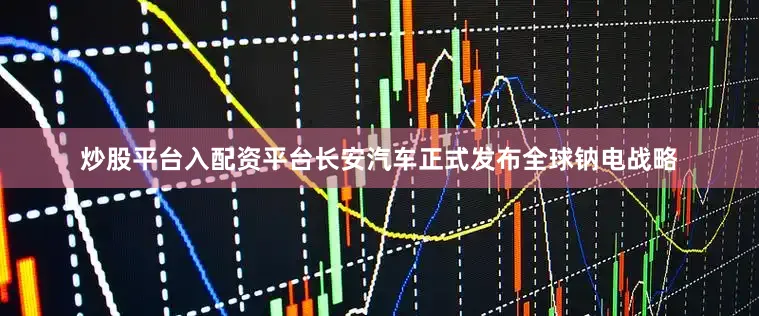 炒股平台入配资平台长安汽车正式发布全球钠电战略