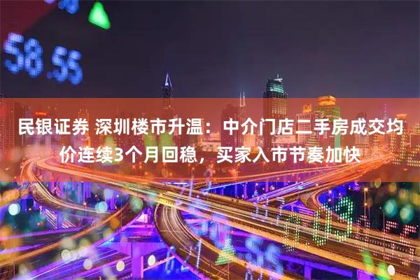 民银证券 深圳楼市升温：中介门店二手房成交均价连续3个月回稳，买家入市节奏加快