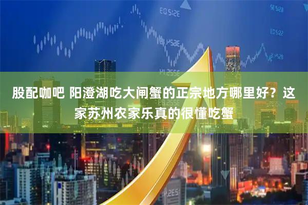 股配咖吧 阳澄湖吃大闸蟹的正宗地方哪里好？这家苏州农家乐真的很懂吃蟹