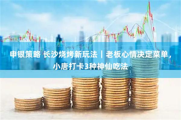 申银策略 长沙烧烤新玩法｜老板心情决定菜单，小唐打卡3种神仙吃法