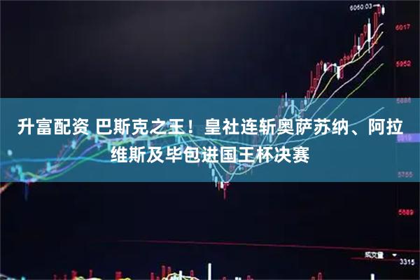升富配资 巴斯克之王！皇社连斩奥萨苏纳、阿拉维斯及毕包进国王杯决赛