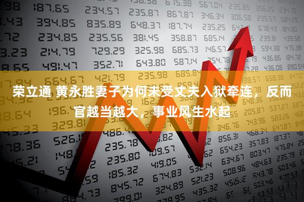 荣立通 黄永胜妻子为何未受丈夫入狱牵连，反而官越当越大，事业风生水起