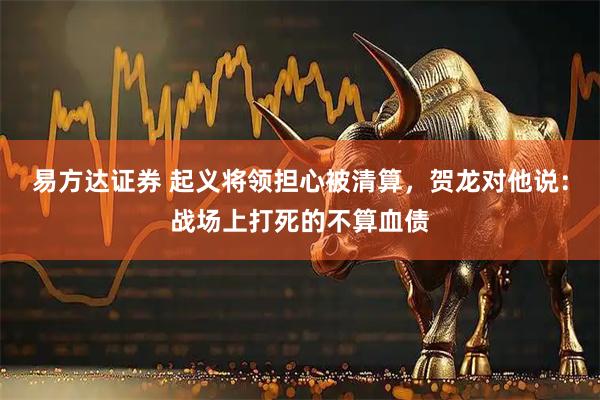 易方达证券 起义将领担心被清算，贺龙对他说：战场上打死的不算血债