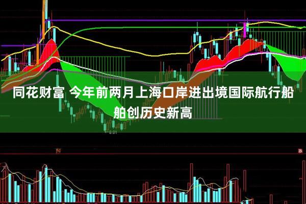 同花财富 今年前两月上海口岸进出境国际航行船舶创历史新高