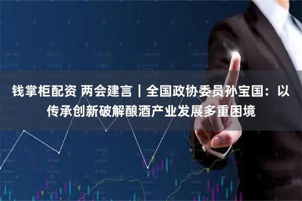 钱掌柜配资 两会建言｜全国政协委员孙宝国：以传承创新破解酿酒产业发展多重困境
