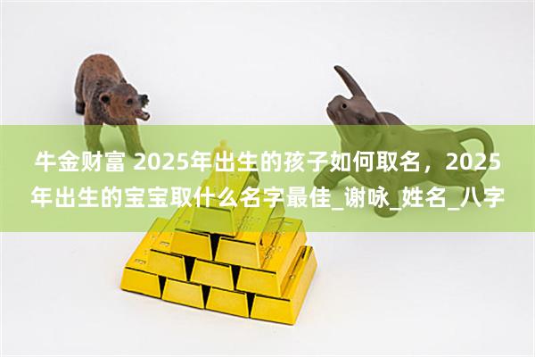 牛金财富 2025年出生的孩子如何取名，2025年出生的宝宝取什么名字最佳_谢咏_姓名_八字
