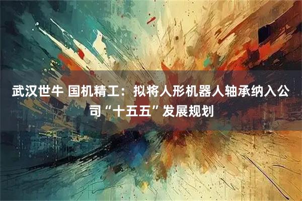 武汉世牛 国机精工：拟将人形机器人轴承纳入公司“十五五”发展规划